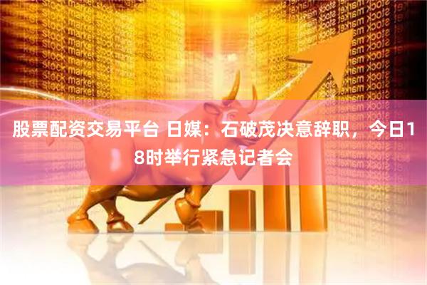股票配资交易平台 日媒：石破茂决意辞职，今日18时举行紧急记者会