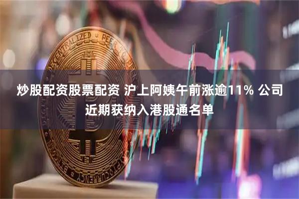 炒股配资股票配资 沪上阿姨午前涨逾11% 公司近期获纳入港股通名单