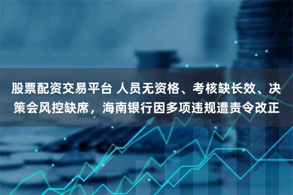 股票配资交易平台 人员无资格、考核缺长效、决策会风控缺席，海南银行因多项违规遭责令改正