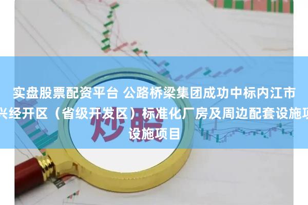 实盘股票配资平台 公路桥梁集团成功中标内江市东兴经开区（省级开发区）标准化厂房及周边配套设施项目